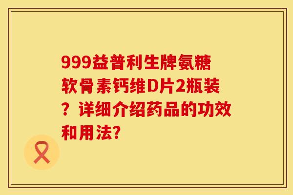 999益普利生牌氨糖软骨素钙维D片2瓶装？详细介绍药品的功效和用法？