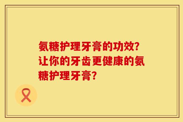 氨糖护理牙膏的功效？让你的牙齿更健康的氨糖护理牙膏？