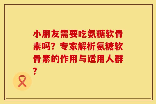 小朋友需要吃氨糖软骨素吗？专家解析氨糖软骨素的作用与适用人群？