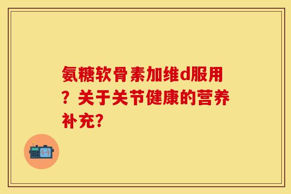 氨糖软骨素加维d服用？关于关节健康的营养补充？