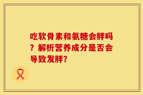 吃软骨素和氨糖会胖吗？解析营养成分是否会导致发胖？