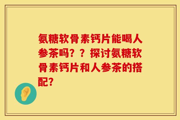 氨糖软骨素钙片能喝人参茶吗??探讨氨糖软骨素钙片和人参茶的搭配? 氨糖软骨素钙片能喝人参茶吗??探讨氨糖软骨素钙片和人参茶的搭配?