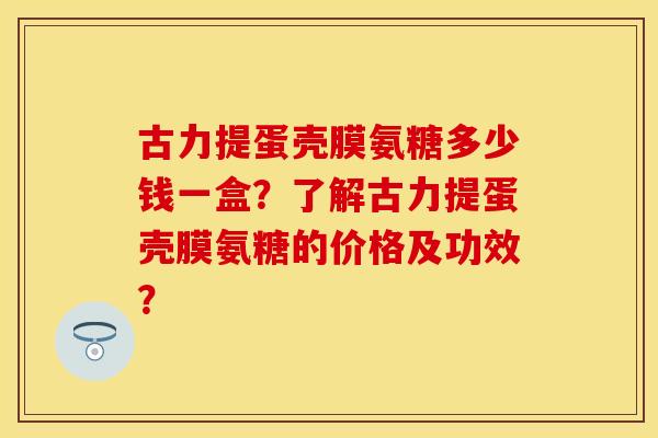 古力提蛋壳膜氨糖多少钱一盒？了解古力提蛋壳膜氨糖的价格及功效？