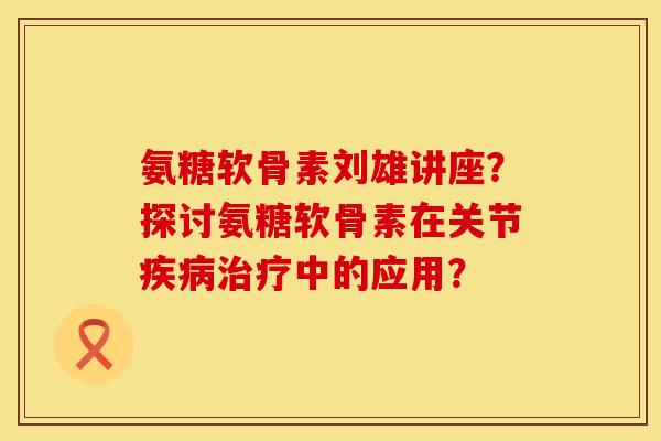 氨糖软骨素刘雄讲座？探讨氨糖软骨素在关节中的应用？