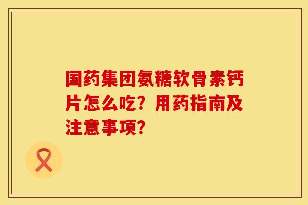 国药集团氨糖软骨素钙片怎么吃？用药指南及注意事项？