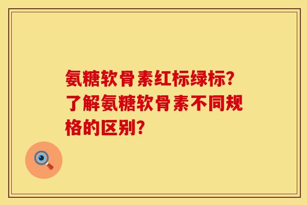氨糖软骨素红标绿标?了解氨糖软骨素不同规格的区别? 氨糖软骨素红标绿标?了解氨糖软骨素不同规格的区别?