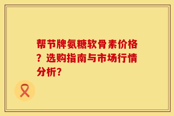 帮节牌氨糖软骨素价格？选购指南与市场行情分析？