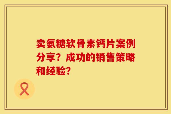 卖氨糖软骨素钙片案例分享？成功的销售策略和经验？