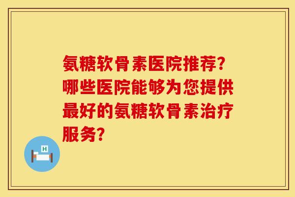 氨糖软骨素医院推荐？哪些医院能够为您提供最好的氨糖软骨素治疗服务？