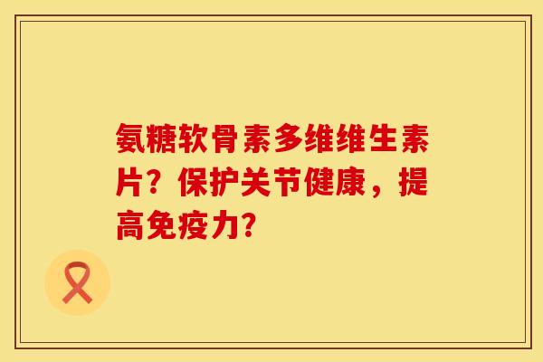氨糖软骨素多维维生素片？保护关节健康，提高免疫力？
