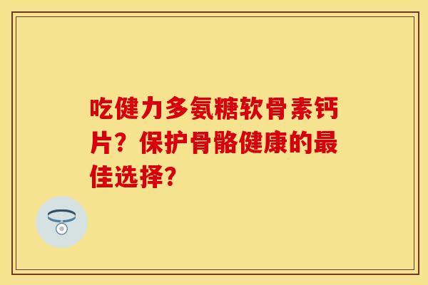 吃健力多氨糖软骨素钙片？保护骨骼健康的最佳选择？