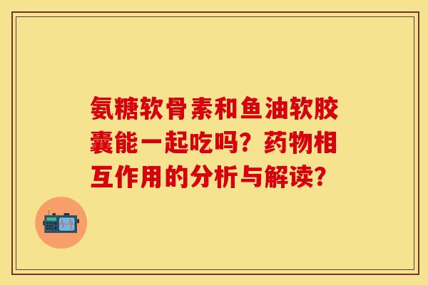 氨糖软骨素和鱼油软胶囊能一起吃吗？药物相互作用的分析与解读？