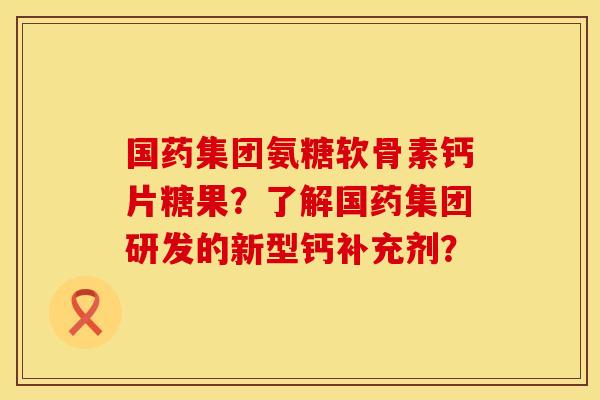 国药集团氨糖软骨素钙片糖果?了解国药集团研发的新型钙补充剂? 国药集团氨糖软骨素钙片糖果?了解国药集团研发的新型钙补充剂?