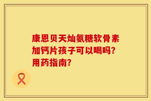 康恩贝天灿氨糖软骨素加钙片孩子可以喝吗？用药指南？
