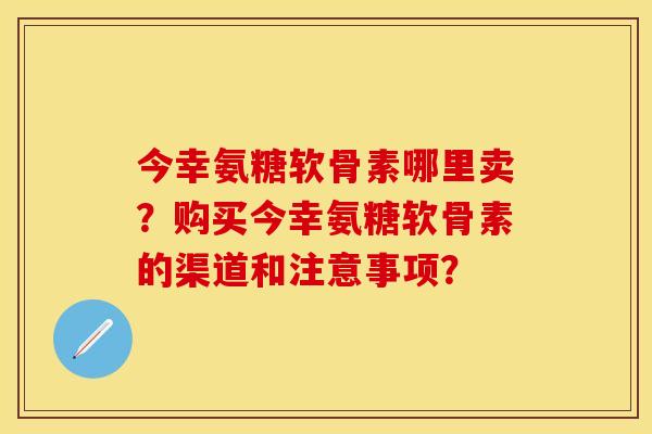 今幸氨糖软骨素哪里卖？购买今幸氨糖软骨素的渠道和注意事项？