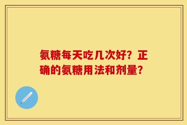 氨糖每天吃几次好？正确的氨糖用法和剂量？