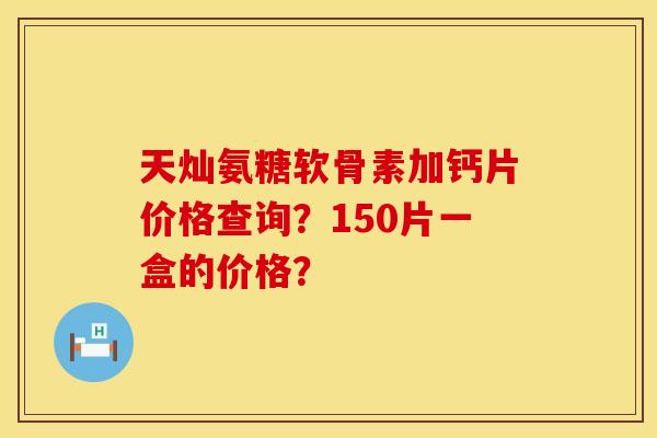 天灿氨糖软骨素加钙片价格查询？150片一盒的价格？