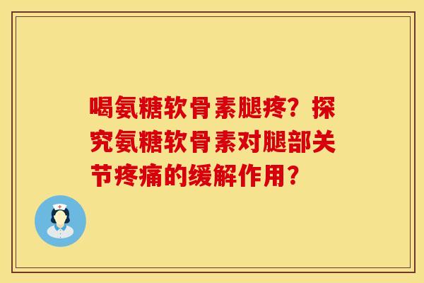 喝氨糖软骨素腿疼？探究氨糖软骨素对腿部关节疼痛的缓解作用？