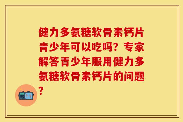 健力多氨糖软骨素钙片青少年可以吃吗？专家解答青少年服用健力多氨糖软骨素钙片的问题？