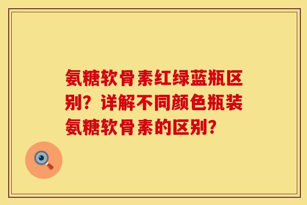 氨糖软骨素红绿蓝瓶区别?详解不同颜色瓶装氨糖软骨素的区别? 氨糖软骨素红绿蓝瓶区别?详解不同颜色瓶装氨糖软骨素的区别?