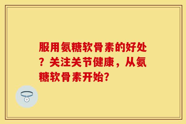 服用氨糖软骨素的好处？关注关节健康，从氨糖软骨素开始？