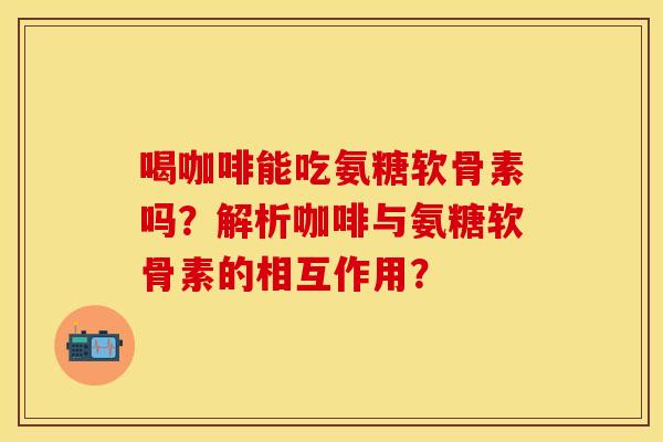 喝咖啡能吃氨糖软骨素吗？解析咖啡与氨糖软骨素的相互作用？