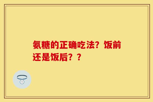 氨糖的正确吃法？饭前还是饭后？？
