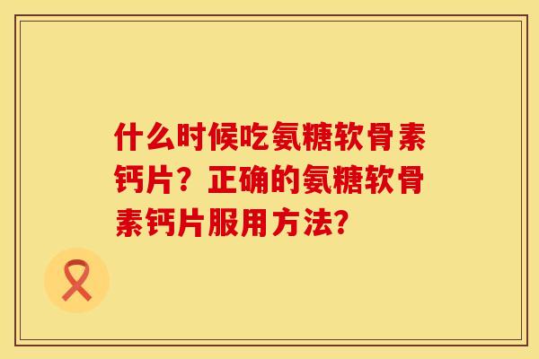什么时候吃氨糖软骨素钙片？正确的氨糖软骨素钙片服用方法？