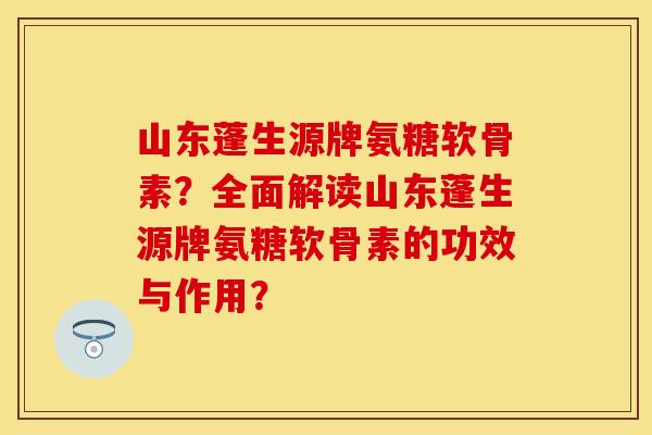 山东蓬生源牌氨糖软骨素？全面解读山东蓬生源牌氨糖软骨素的功效与作用？