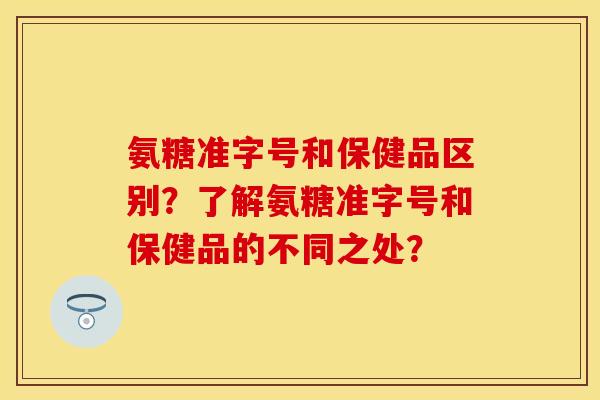 氨糖准字号和保健品区别？了解氨糖准字号和保健品的不同之处？