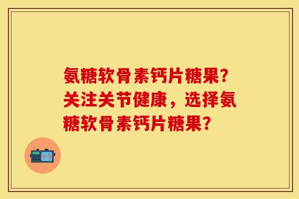 氨糖软骨素钙片糖果？关注关节健康，选择氨糖软骨素钙片糖果？