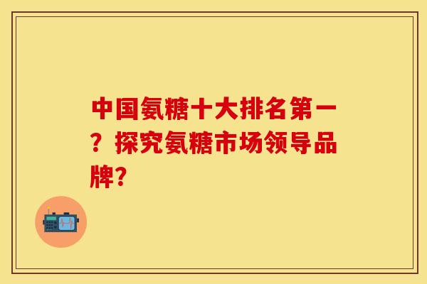 中国氨糖十大排名第一?探究氨糖市场领导品牌? 中国氨糖十大排名第一?探究氨糖市场领导品牌?