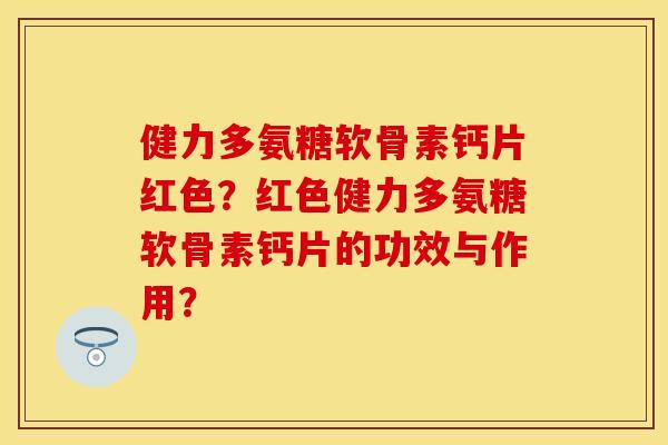 健力多氨糖软骨素钙片红色？红色健力多氨糖软骨素钙片的功效与作用？