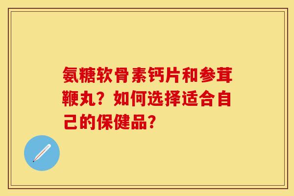 氨糖软骨素钙片和参茸鞭丸？如何选择适合自己的保健品？