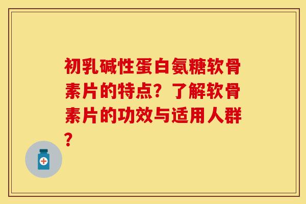 初乳碱性蛋白氨糖软骨素片的特点？了解软骨素片的功效与适用人群？