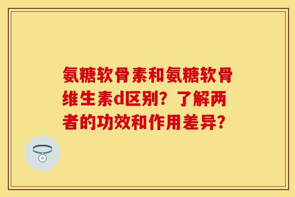 氨糖软骨素和氨糖软骨维生素d区别？了解两者的功效和作用差异？