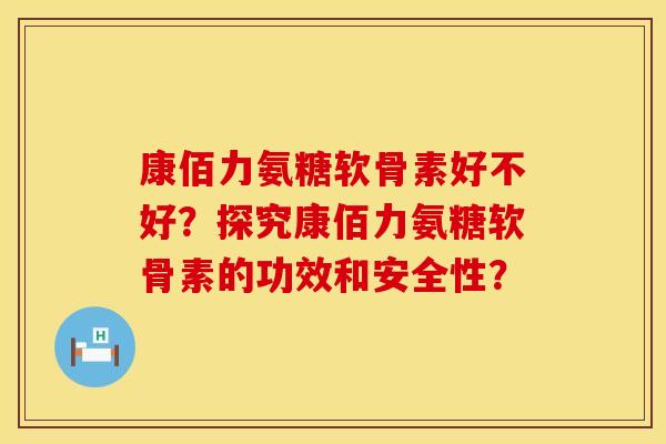 康佰力氨糖软骨素好不好？探究康佰力氨糖软骨素的功效和安全性？