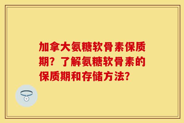 加拿大氨糖软骨素保质期？了解氨糖软骨素的保质期和存储方法？