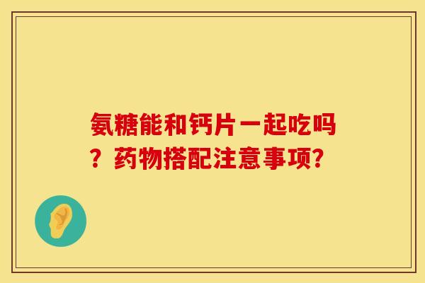 氨糖能和钙片一起吃吗？药物搭配注意事项？