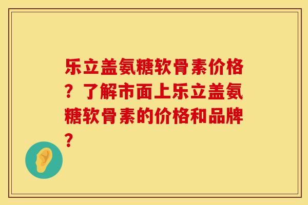 乐立盖氨糖软骨素价格？了解市面上乐立盖氨糖软骨素的价格和品牌？