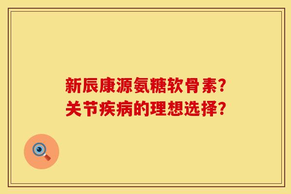 新辰康源氨糖软骨素？关节疾病的理想选择？