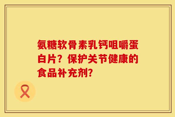氨糖软骨素乳钙咀嚼蛋白片？保护关节健康的食品补充剂？