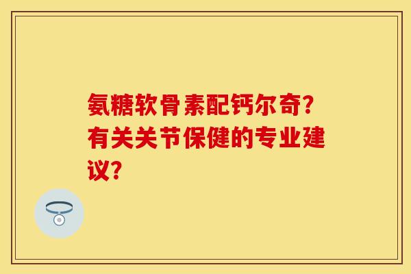 氨糖软骨素配钙尔奇？有关关节保健的专业建议？