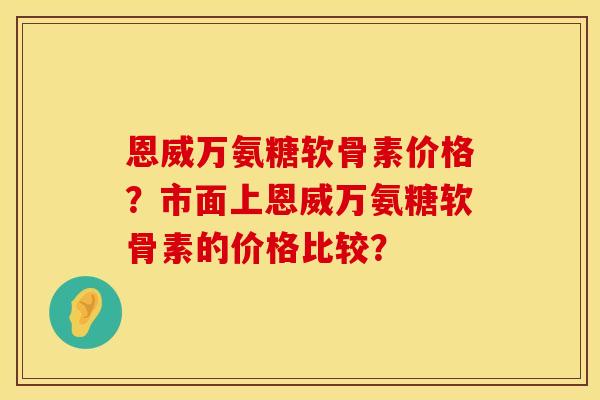 恩威万氨糖软骨素价格？市面上恩威万氨糖软骨素的价格比较？