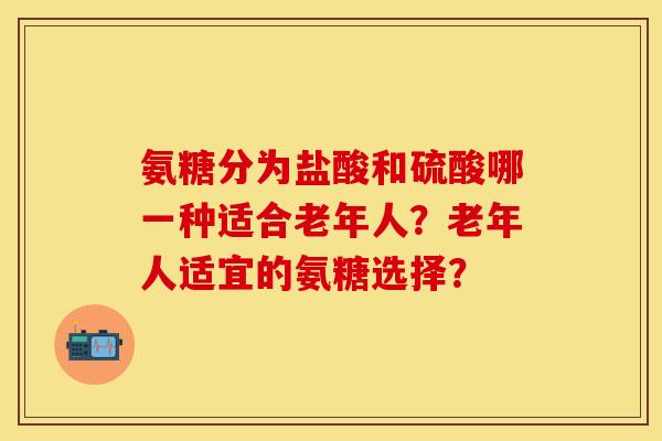 氨糖分为盐酸和硫酸哪一种适合老年人?老年人适宜的氨糖选择? 氨糖分为盐酸和硫酸哪一种适合老年人?老年人适宜的氨糖选择?