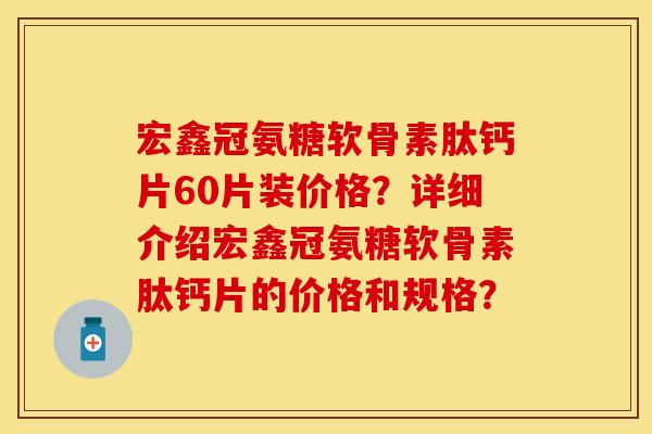 宏鑫冠氨糖软骨素肽钙片60片装价格？详细介绍宏鑫冠氨糖软骨素肽钙片的价格和规格？