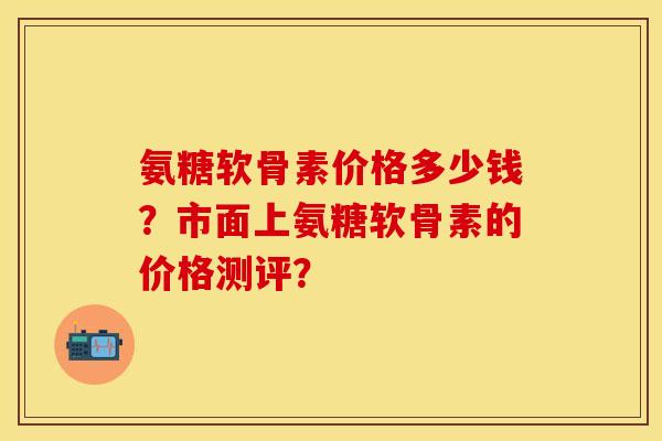 氨糖软骨素价格多少钱？市面上氨糖软骨素的价格测评？