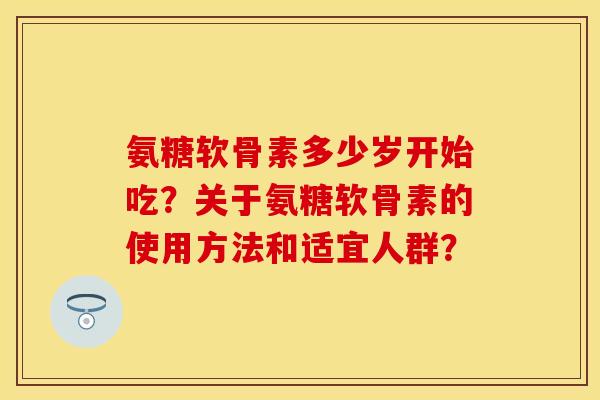 氨糖软骨素多少岁开始吃？关于氨糖软骨素的使用方法和适宜人群？