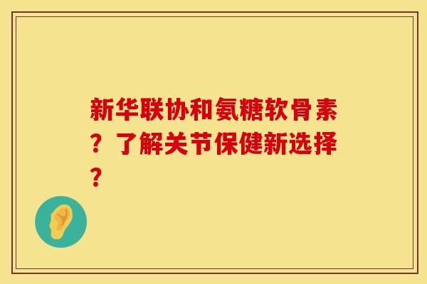 新华联协和氨糖软骨素？了解关节保健新选择？