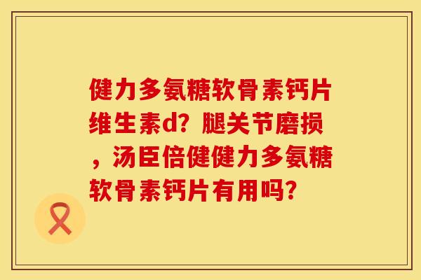 健力多氨糖软骨素钙片维生素d？腿关节磨损，汤臣倍健健力多氨糖软骨素钙片有用吗？